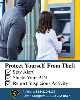 Protect Yourself From Theft Stay Alert Shield Your PIN Report Suspicious Activity OPP logo Police: 1-888-310-1122 Crime Stoppers: 1-800-222-8477