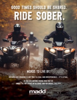 Two people riding ATVs through mud. Good times should be shared. Ride sober. Words to live by. Impaired off-roading is not only illegal and irresponsible... it's lethal. If you see anyone riding who may be under the influence of alcohol and/or drugs, call 911. madd. No alcohol. No drugs. No victims.
