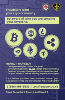 Bitcoin, Monero, Litecoin, Dash, Ethereum, Tether, and Ripple logos. Fraudsters want your cryptocurrency. Be aware of who you are sending it to. PROTECT YOURSELF: • Once you send your crypto, it is gone! • Government agencies do not accept cryptocurrencies. • Conduct your own due diligence, ask questions and do your research before sending anyone your crypto. If you believe you have been scammed, contact your local police service and the Canadian Anti-Fraud Centre. 1 (888) 495-8501 // antifraudcentre.ca Fraud. Recognize it, Reject it and Report it