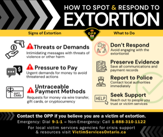 Signs of Extortion: Threatening messages with demands of violence or harm. Pressure to pay: Urgent demands for money to avoid threatened actions. Untraceable payment methods: Requests for money via wire transfer, gift cards, or cryptocurrency. What to do: Don’t respond: Avoid engaging with the extortionist. Preserve evidence: Save all communications and payment records. Report to police: Contact local authorities immediately. Seek support: Reach out to people you trust or victim services. Contact the OPP if you believe you are a victim of extortion. Emergency: Dial 1-1. Non-Emergency: Call 1-888-310-1122.